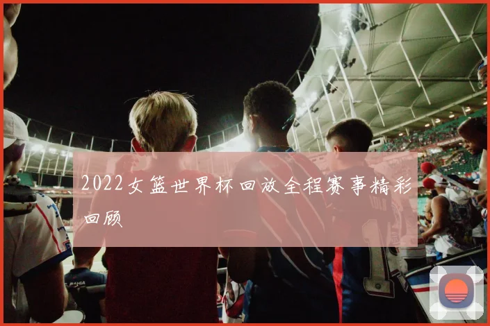 2022女篮世界杯回放全程赛事精彩回顾