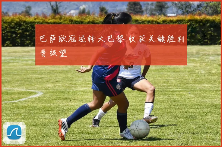 巴萨欧冠逆转大巴黎 收获关键胜利晋级望
