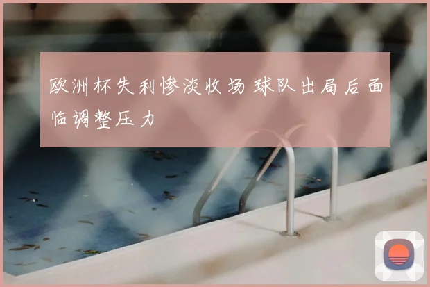 欧洲杯失利惨淡收场 球队出局后面临调整压力