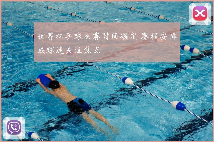 世界杯乒球决赛时间确定 赛程安排成球迷关注焦点
