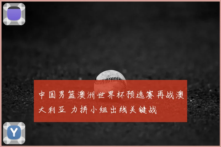 中国男篮澳洲世界杯预选赛再战澳大利亚 力拼小组出线关键战