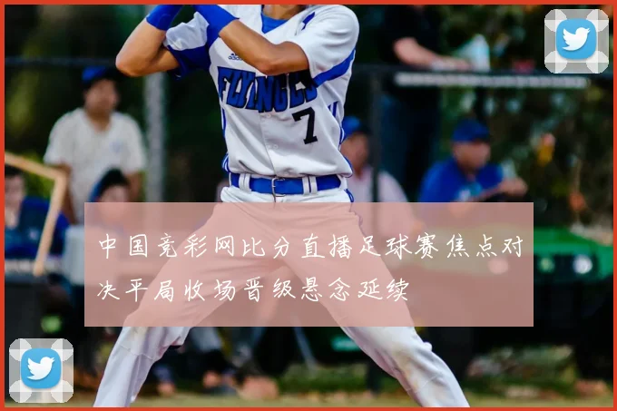 中国竞彩网比分直播足球赛焦点对决平局收场晋级悬念延续
