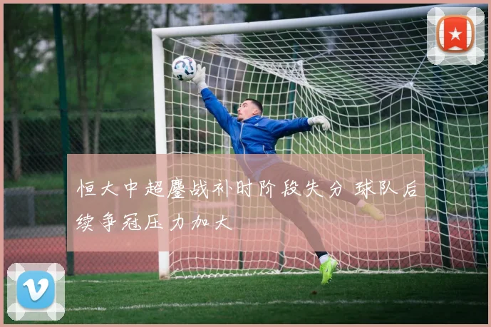 恒大中超鏖战补时阶段失分 球队后续争冠压力加大