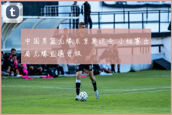 中国男篮无缘东京奥运会 小组赛出局无缘直通晋级