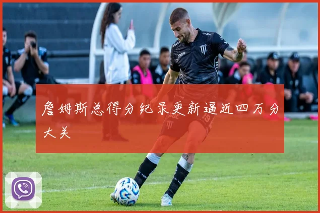 詹姆斯总得分纪录更新逼近四万分大关