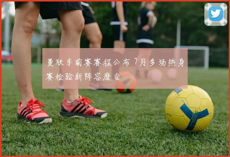 曼联季前赛赛程公布 7月多场热身赛检验新阵容磨合
