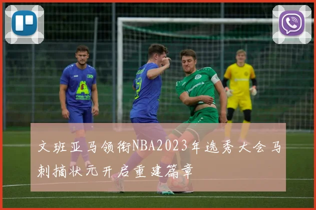 文班亚马领衔NBA2023年选秀大会马刺摘状元开启重建篇章