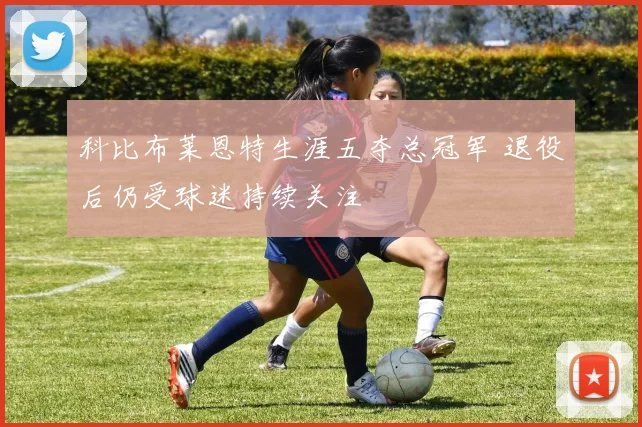 科比布莱恩特生涯五夺总冠军 退役后仍受球迷持续关注