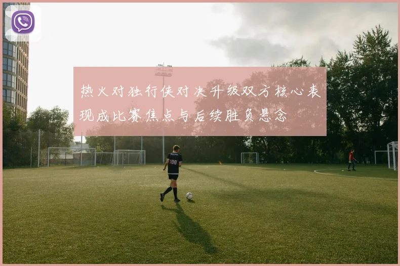 热火对独行侠对决升级双方核心表现成比赛焦点与后续胜负悬念