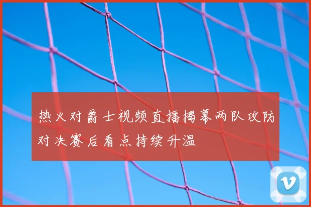 热火对爵士视频直播揭幕两队攻防对决赛后看点持续升温