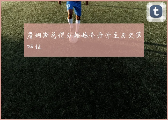 詹姆斯总得分超越乔丹升至历史第四位