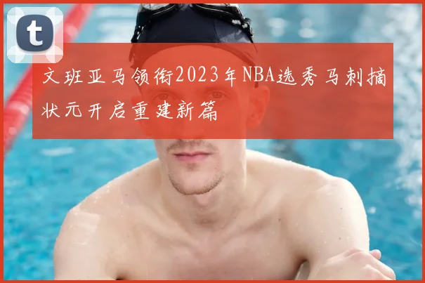 文班亚马领衔2023年NBA选秀马刺摘状元开启重建新篇